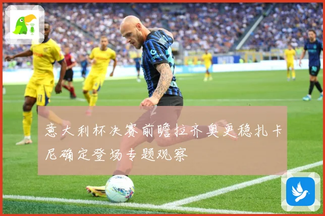 意大利杯决赛前瞻拉齐奥更稳扎卡尼确定登场专题观察