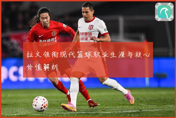 拉文领衔现代篮球职业生涯与核心价值解析