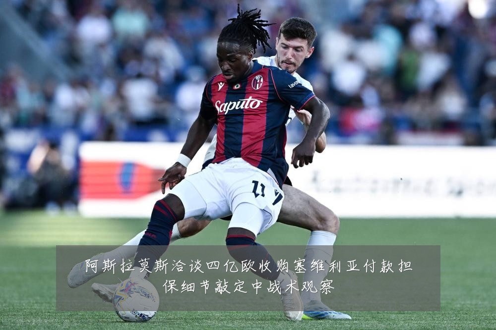 阿斯拉莫斯洽谈四亿欧收购塞维利亚付款担保细节敲定中战术观察